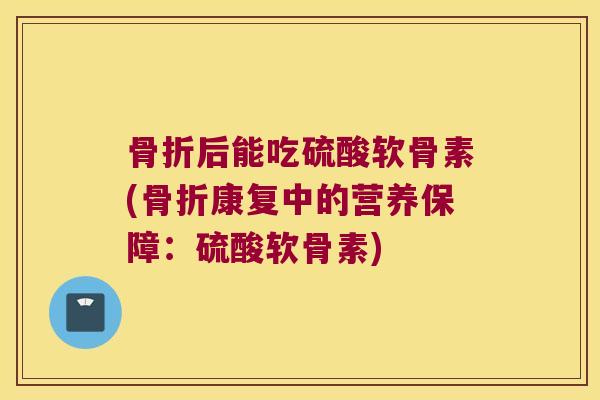 骨折后能吃硫酸软骨素(骨折康复中的营养保障:硫酸软骨素)