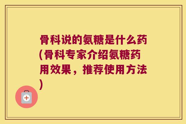 骨科说的氨糖是什么药(骨科专家介绍氨糖药用效果,推荐使用方法)