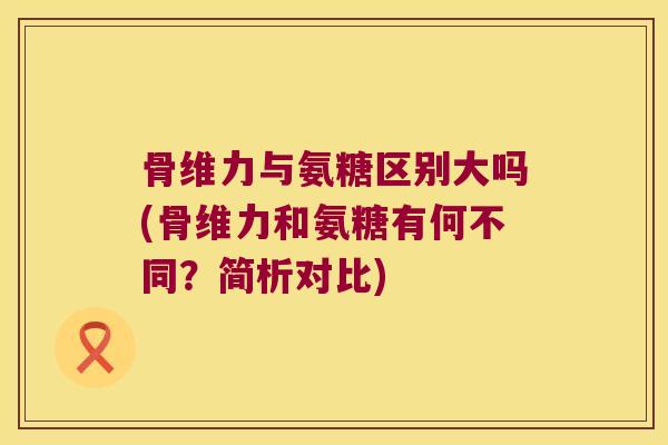 骨维力与氨糖区别大吗(骨维力和氨糖有何不同?简析对比) 骨维力与氨糖区别大吗(骨维力和氨糖有何不同?简析对比)