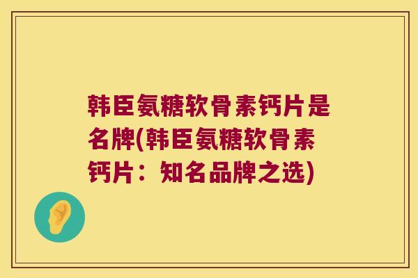 韩臣氨糖软骨素钙片是名牌(韩臣氨糖软骨素钙片:知名品牌之选)