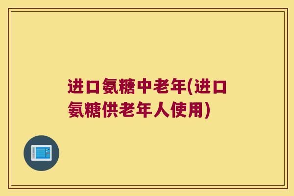 进口氨糖中老年(进口氨糖供老年人使用)