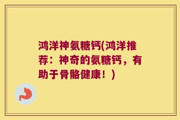 鸿洋神氨糖钙(鸿洋推荐:神奇的氨糖钙,有助于骨骼健康!)