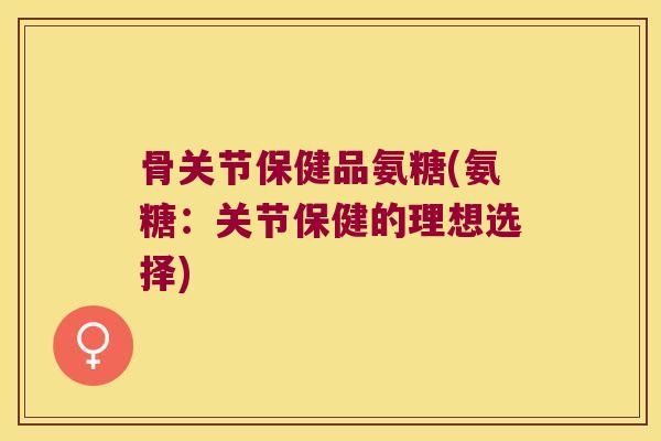 骨关节保健品氨糖(氨糖:关节保健的理想选择)