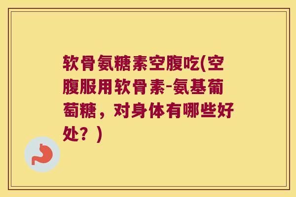 软骨氨糖素空腹吃(空腹服用软骨素-氨基葡萄糖,对身体有哪些好处?)