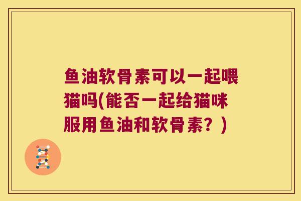 鱼油软骨素可以一起喂猫吗(能否一起给猫咪服用鱼油和软骨素?)