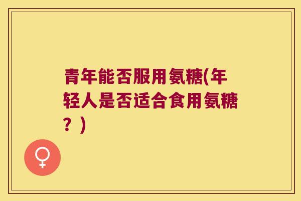 青年能否服用氨糖(年轻人是否适合食用氨糖?)