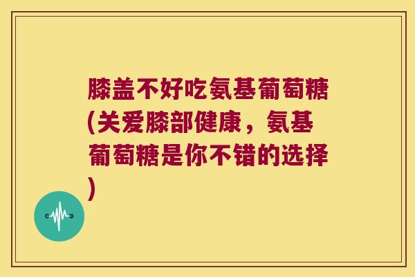 膝盖不好吃氨基葡萄糖(关爱膝部健康,氨基葡萄糖是你不错的选择)
