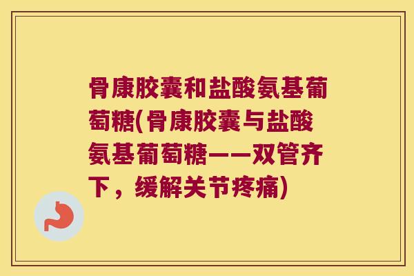 骨康胶囊和盐酸氨基葡萄糖(骨康胶囊与盐酸氨基葡萄糖——双管齐下,缓解关节疼痛)