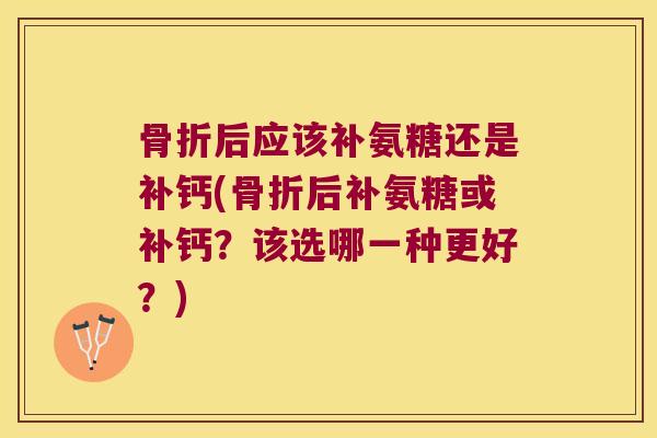 骨折后应该补氨糖还是补钙(骨折后补氨糖或补钙?该选哪一种更好?)