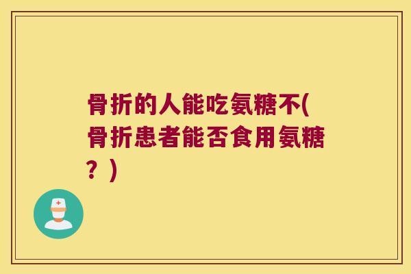骨折的人能吃氨糖不(骨折患者能否食用氨糖?)