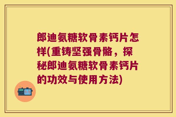 郎迪氨糖软骨素钙片怎样(重铸坚强骨骼，探秘郎迪氨糖软骨素钙片的功效与使用方法)