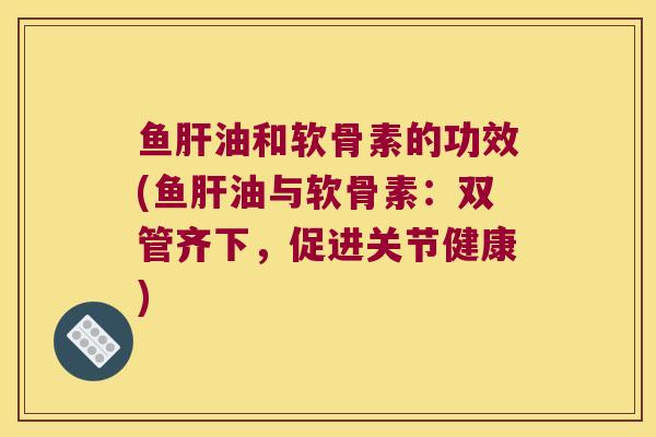 鱼肝油和软骨素的功效(鱼肝油与软骨素:双管齐下,促进关节健康)