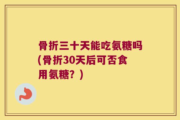 骨折三十天能吃氨糖吗(骨折30天后可否食用氨糖?)