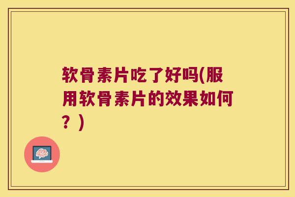 软骨素片吃了好吗(服用软骨素片的效果如何?)