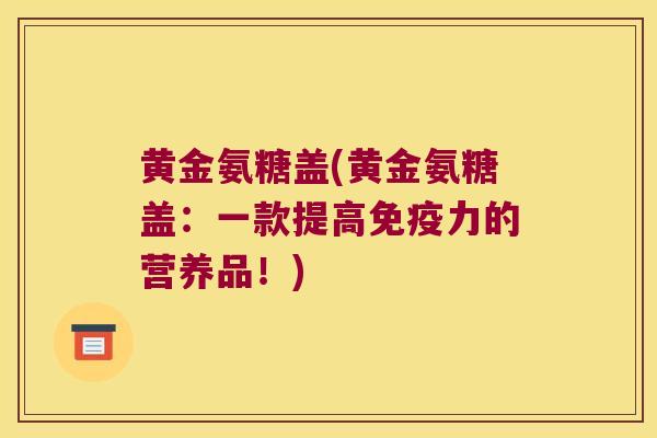 黄金氨糖盖(黄金氨糖盖：一款提高免疫力的营养品！)
