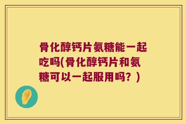 骨化醇钙片氨糖能一起吃吗(骨化醇钙片和氨糖可以一起服用吗？)