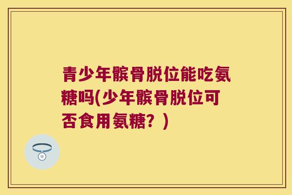 青少年髌骨脱位能吃氨糖吗(少年髌骨脱位可否食用氨糖?) 青少年髌骨脱位能吃氨糖吗(少年髌骨脱位可否食用氨糖?)