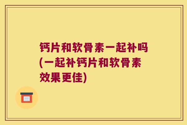 钙片和软骨素一起补吗(一起补钙片和软骨素效果更佳)