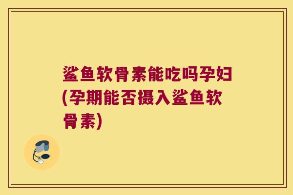 鲨鱼软骨素能吃吗孕妇(孕期能否摄入鲨鱼软骨素)