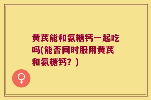 黄芪能和氨糖钙一起吃吗(能否同时服用黄芪和氨糖钙?)