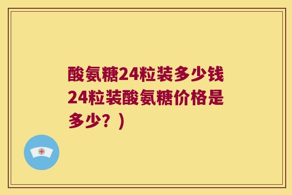 酸氨糖24粒装多少钱24粒装酸氨糖价格是多少?)