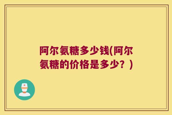 阿尔氨糖多少钱(阿尔氨糖的价格是多少?)