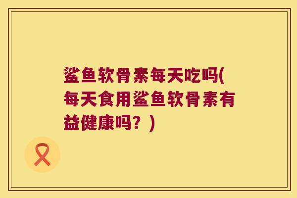 鲨鱼软骨素每天吃吗(每天食用鲨鱼软骨素有益健康吗?)