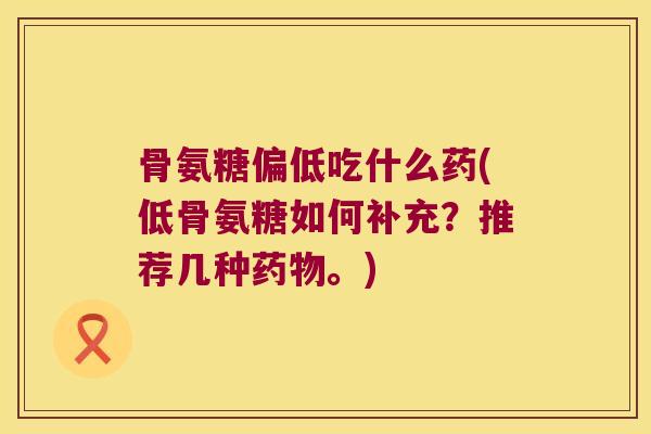 骨氨糖偏低吃什么药(低骨氨糖如何补充?推荐几种药物。)