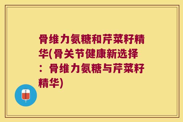 骨维力氨糖和芹菜籽精华(骨关节健康新选择:骨维力氨糖与芹菜籽精华)