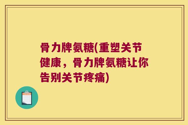 骨力牌氨糖(重塑关节健康，骨力牌氨糖让你告别关节疼痛)