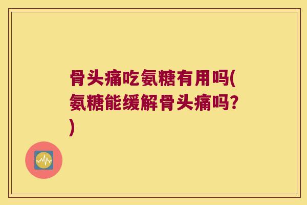 骨头痛吃氨糖有用吗(氨糖能缓解骨头痛吗?)