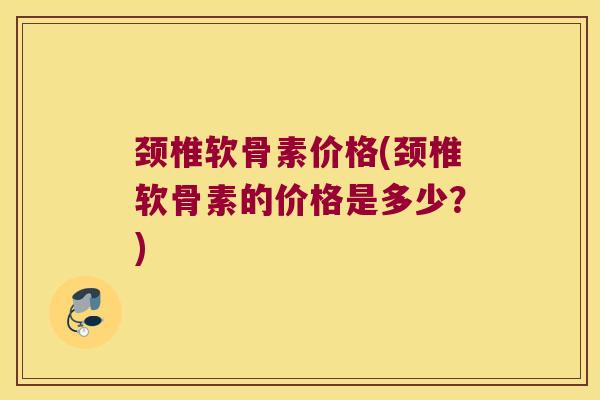 颈椎软骨素价格(颈椎软骨素的价格是多少?)