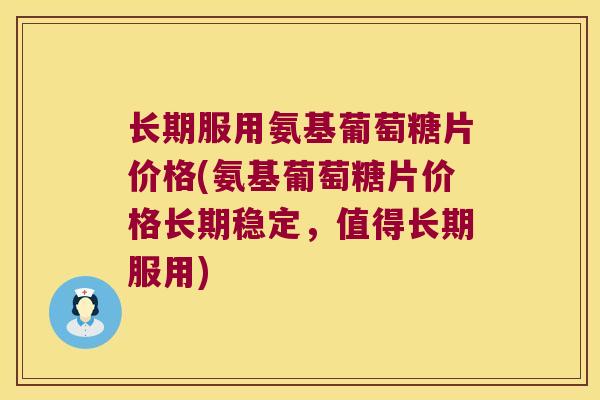 长期服用氨基葡萄糖片价格(氨基葡萄糖片价格长期稳定,值得长期服用)