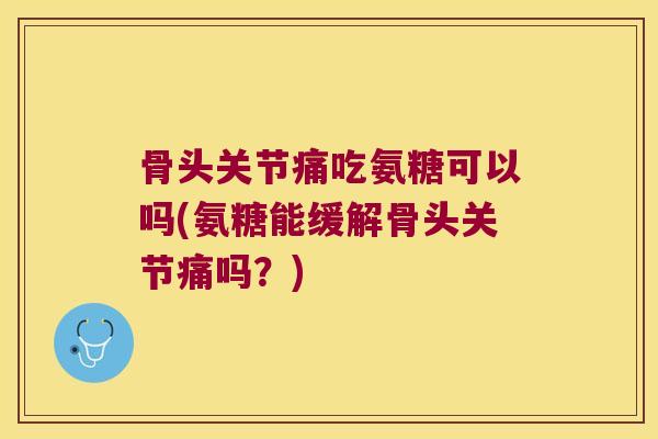 骨头关节痛吃氨糖可以吗(氨糖能缓解骨头关节痛吗?)