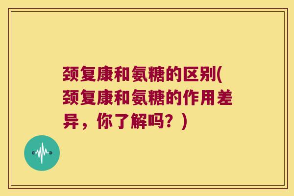 颈复康和氨糖的区别(颈复康和氨糖的作用差异,你了解吗?)