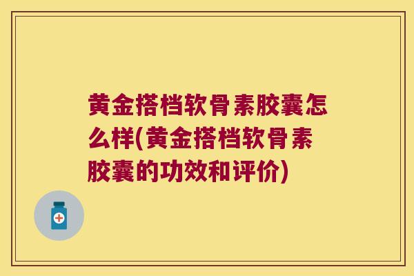 黄金搭档软骨素胶囊怎么样(黄金搭档软骨素胶囊的功效和评价)