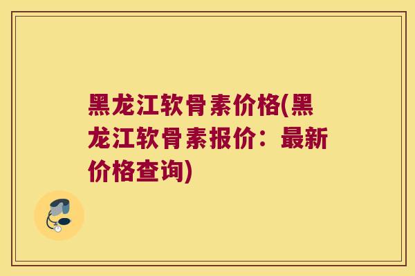 黑龙江软骨素价格(黑龙江软骨素报价:最新价格查询)