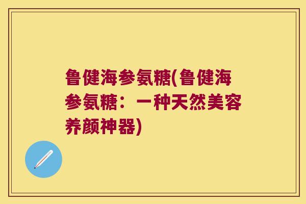 鲁健海参氨糖(鲁健海参氨糖:一种天然美容养颜神器)