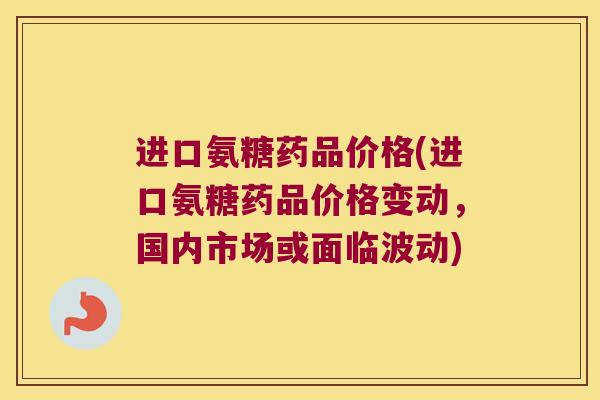 进口氨糖药品价格(进口氨糖药品价格变动,国内市场或面临波动)