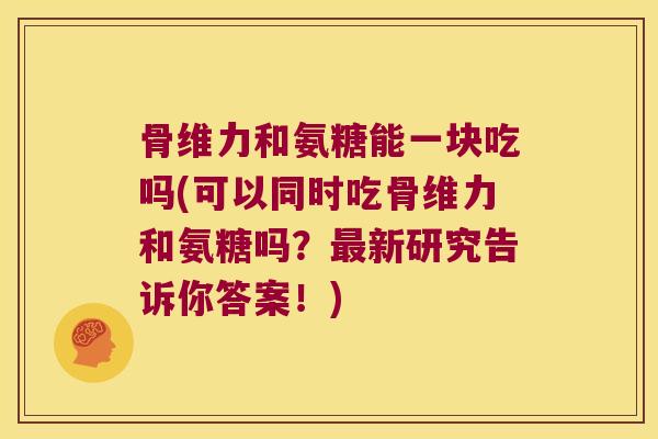 骨维力和氨糖能一块吃吗(可以同时吃骨维力和氨糖吗？新研究告诉你答案！)