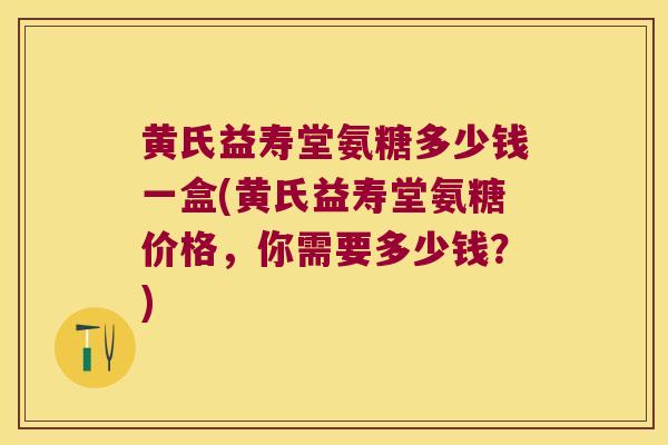黄氏益寿堂氨糖多少钱一盒(黄氏益寿堂氨糖价格,你需要多少钱?)