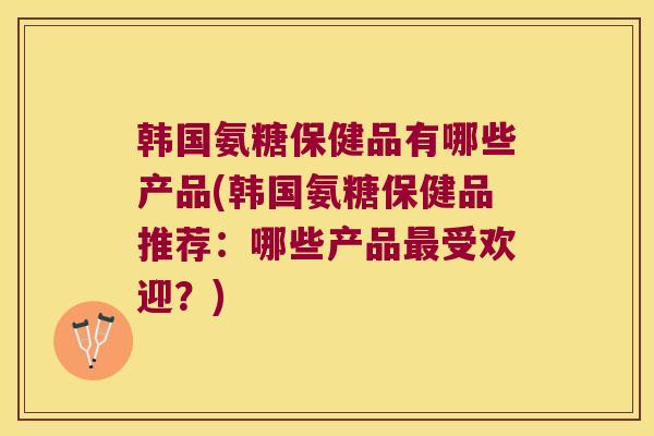 韩国氨糖保健品有哪些产品(韩国氨糖保健品推荐:哪些产品最受欢迎?)