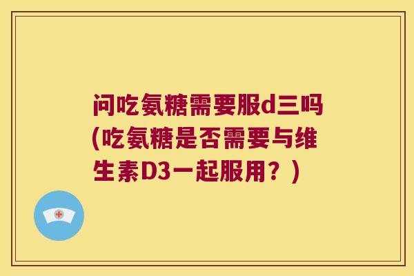 问吃氨糖需要服d三吗(吃氨糖是否需要与维生素D3一起服用?)