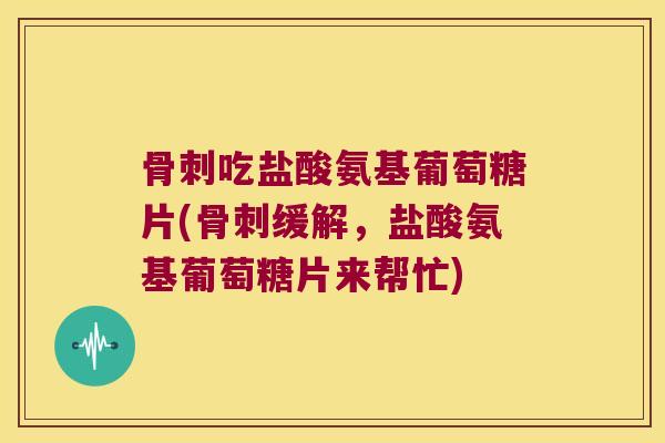 骨刺吃盐酸氨基葡萄糖片(骨刺缓解,盐酸氨基葡萄糖片来帮忙)
