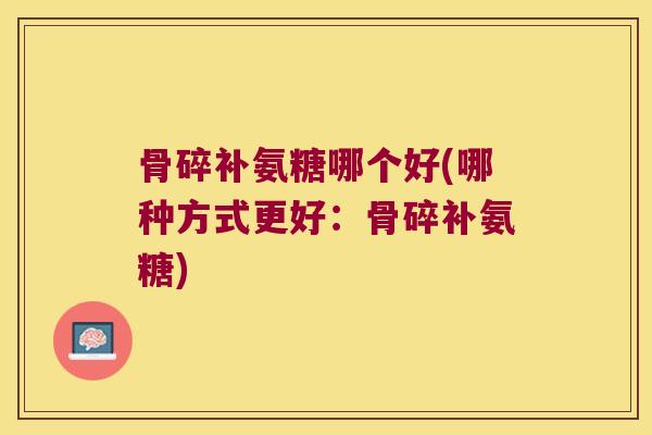 骨碎补氨糖哪个好(哪种方式更好:骨碎补氨糖) 骨碎补氨糖哪个好(哪种方式更好:骨碎补氨糖)