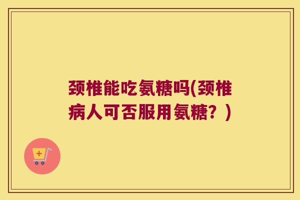 颈椎能吃氨糖吗(颈椎病人可否服用氨糖?)