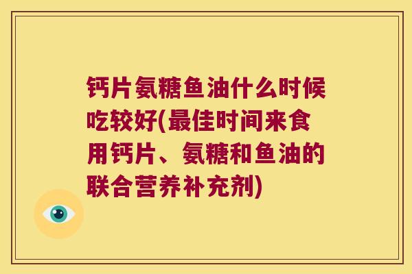 钙片氨糖鱼油什么时候吃较好(最佳时间来食用钙片、氨糖和鱼油的联合营养补充剂)