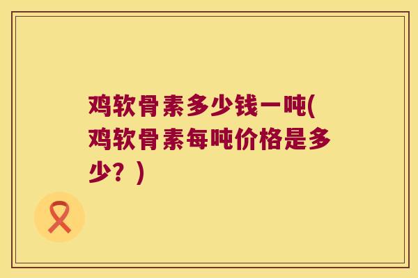 鸡软骨素多少钱一吨(鸡软骨素每吨价格是多少?)