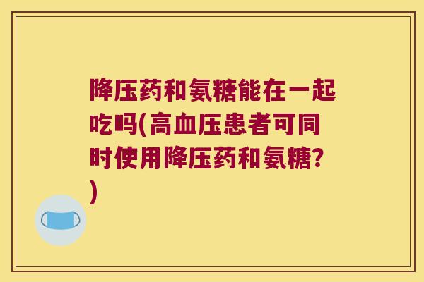 降压药和氨糖能在一起吃吗(高血压患者可同时使用降压药和氨糖?)