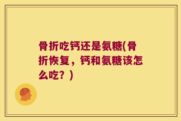 骨折吃钙还是氨糖(骨折恢复,钙和氨糖该怎么吃?)